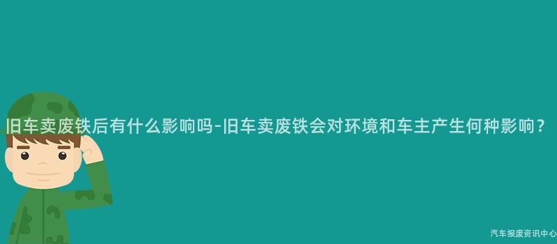旧车卖废铁后有什么影响吗-旧车卖废铁会对环境和车主产生何种影响？
