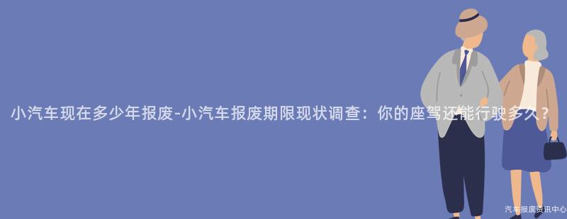 小汽车现在多少年报废-小汽车报废期限现状调查：你的座驾还能行驶多久？