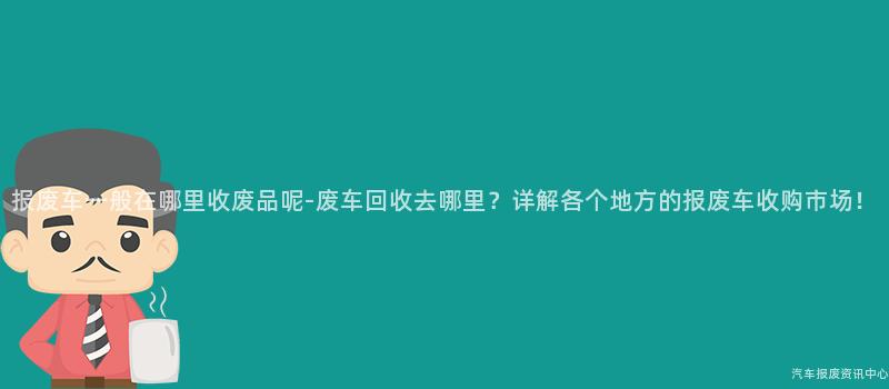 报废车一般在哪里收废品呢-废车回收去哪里？详解各个地方的报废车收购市场！