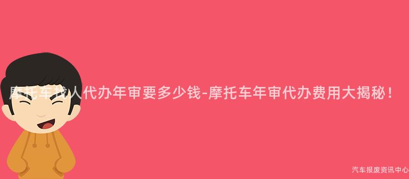 摩托车找人代办年审要多少钱-摩托车年审代办费用大揭秘！