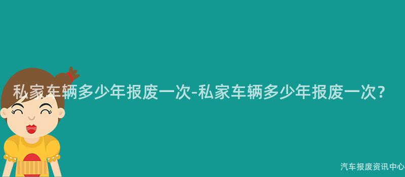 私家车辆多少年报废一次-私家车辆多少年报废一次？