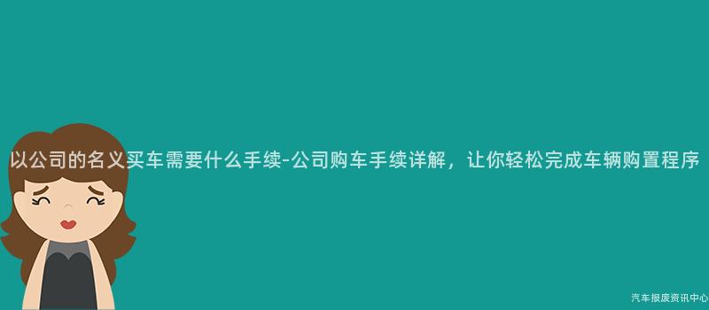以公司的名义买车需要什么手续-公司购车手续详解，让你轻松完成车辆购置程序