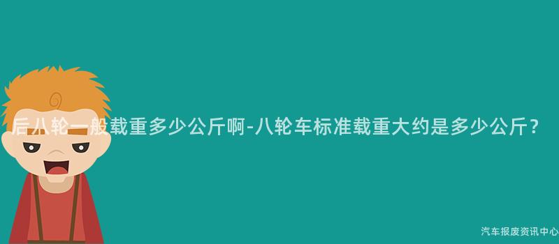 后八轮一般载重多少公斤啊-八轮车标准载重大约是多少公斤？