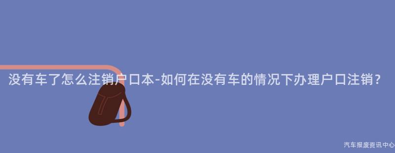 没有车了怎么注销户口本-如何在没有车的情况下办理户口注销？