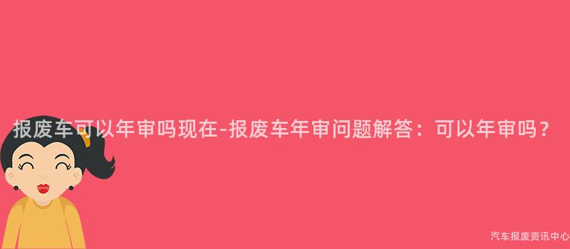 报废车可以年审吗现在-报废车年审问题解答：可以年审吗？