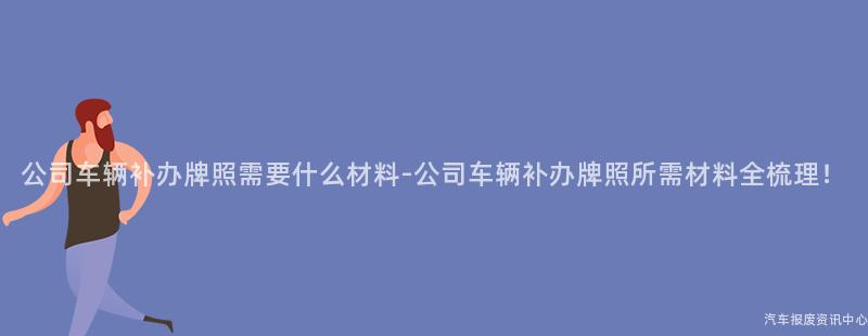 公司车辆补办牌照需要什么材料-公司车辆补办牌照所需材料全梳理！