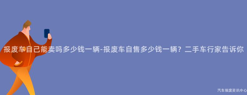 报废车自己能卖吗多少钱一辆-报废车自售多少钱一辆？二手车行家告诉你
