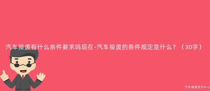 汽车报废有什么条件要求吗现在-汽车报废的条件规定是什么？（30字）