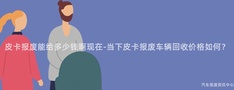 皮卡报废能给多少钱啊现在-当下皮卡报废车辆回收价格如何？