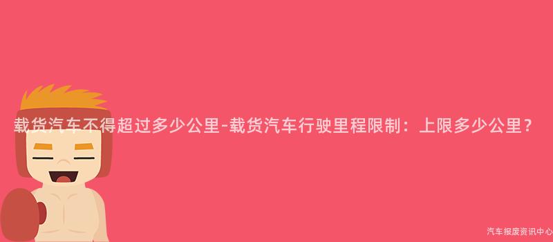 载货汽车不得超过多少公里-载货汽车行驶里程限制：上限多少公里？