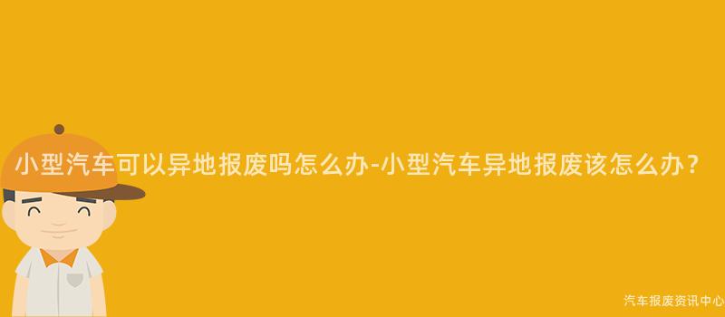 小型汽车可以异地报废吗怎么办-小型汽车异地报废该怎么办？