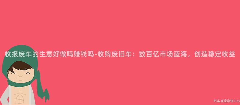 收报废车的生意好做吗赚钱吗-收购废旧车：数百亿市场蓝海，创造稳定收益