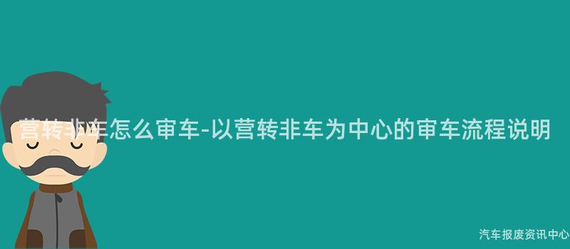 营转非车怎么审车-以营转非车为中心的审车流程说明