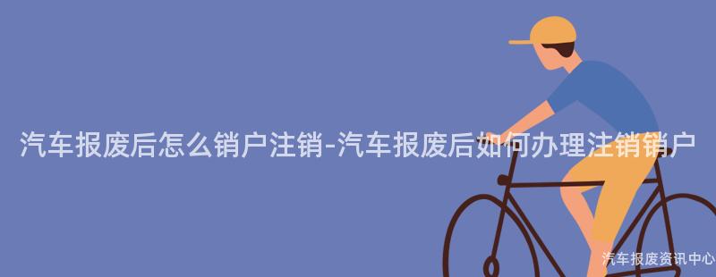 汽车报废后怎么销户注销-汽车报废后如何办理注销销户