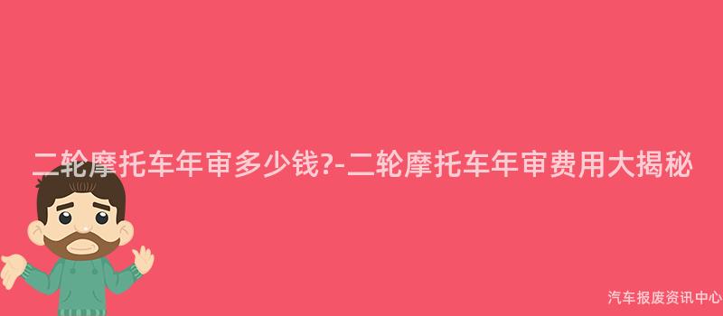 二轮摩托车年审多少钱?-二轮摩托车年审费用大揭秘