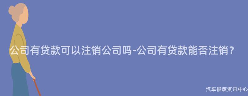 公司有贷款可以注销公司吗-公司有贷款能否注销？