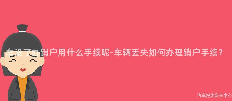 车没了办销户用什么手续呢-车辆丢失如何办理销户手续？