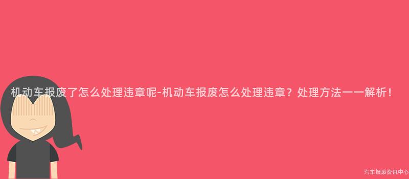 机动车报废了怎么处理违章呢-机动车报废怎么处理违章？处理方法一一解析！