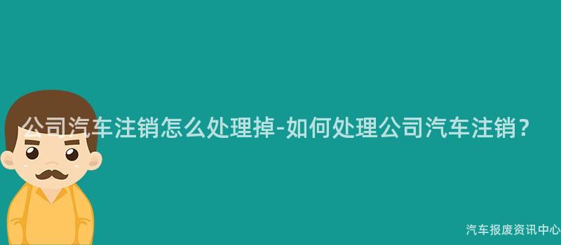 公司汽车注销怎么处理掉-如何处理公司汽车注销？