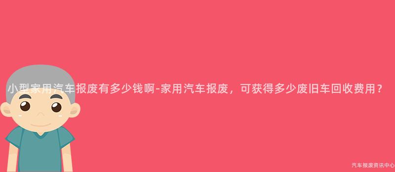 小型家用汽车报废有多少钱啊-家用汽车报废，可获得多少废旧车回收费用？