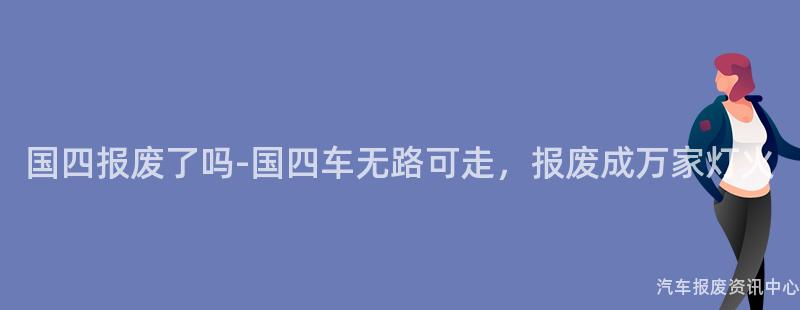 国四报废了吗-国四车无路可走，报废成万家灯火