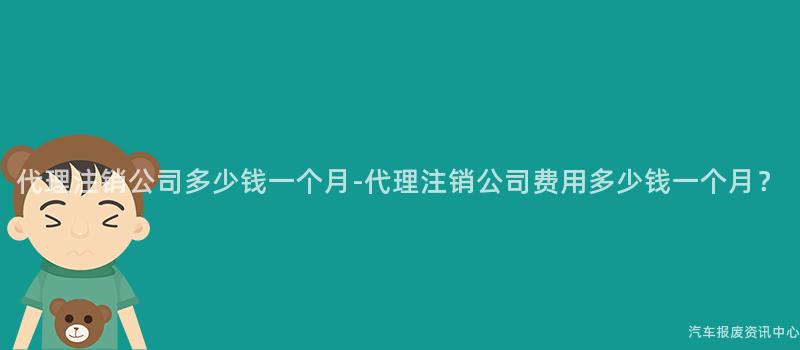 代理注销公司多少钱一个月-代理注销公司费用多少钱一个月？