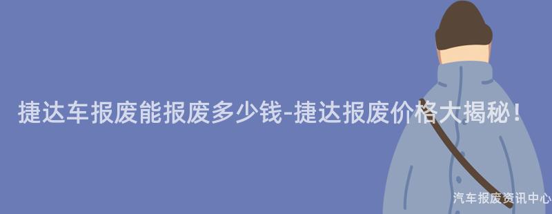 捷达车报废能报废多少钱-捷达报废价格大揭秘！
