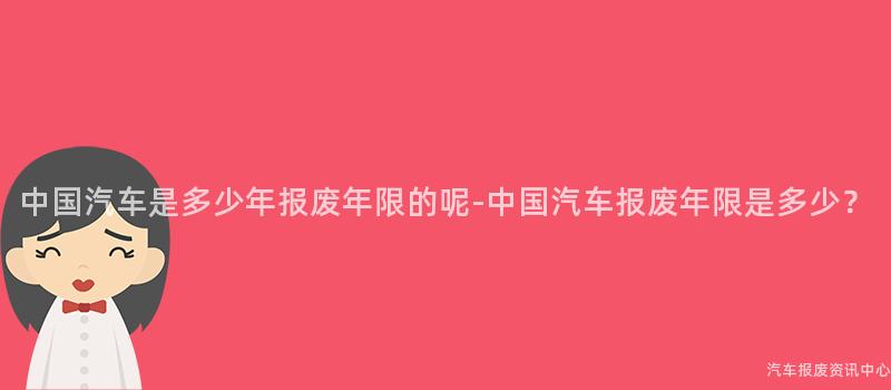 中国汽车是多少年报废年限的呢-中国汽车报废年限是多少？