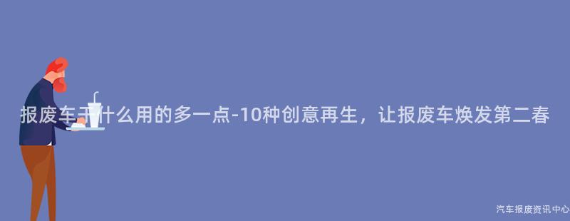 报废车干什么用的多一点-10种创意再生，让报废车焕发第二春
