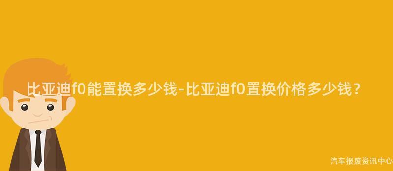 比亚迪f0能置换多少钱-比亚迪f0置换价格多少钱？