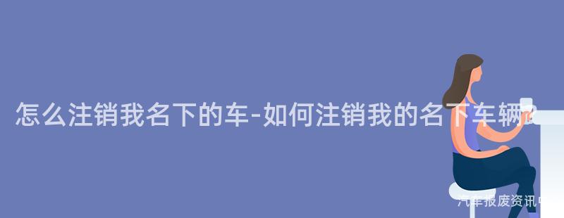 怎么注销我名下的车-如何注销我的名下车辆？