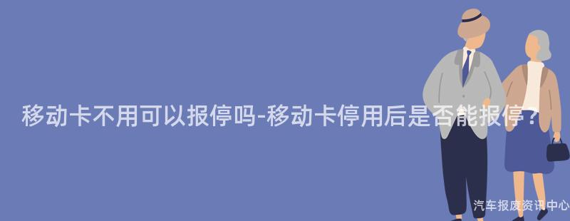 移动卡不用可以报停吗-移动卡停用后是否能报停？