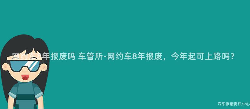 网约车8年报废吗 车管所-网约车8年报废，今年起可上路吗？