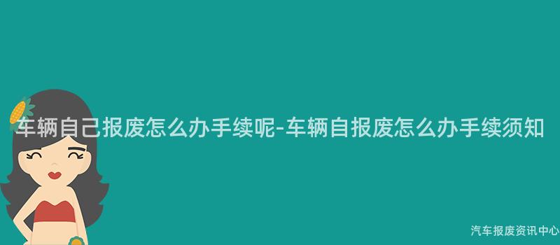 车辆自己报废怎么办手续呢-车辆自报废怎么办手续须知