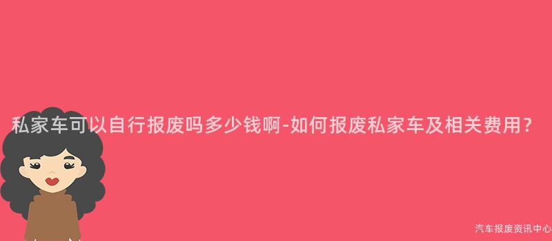 私家车可以自行报废吗多少钱啊-如何报废私家车及相关费用？