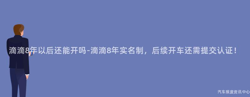 滴滴8年以后还能开吗-滴滴8年实名制，后续开车还需提交认证！