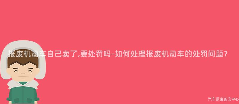 报废机动车自己卖了,要处罚吗-如何处理报废机动车的处罚问题？