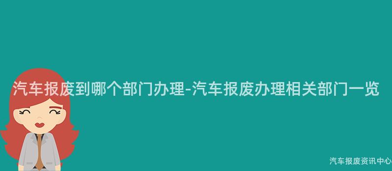 汽车报废到哪个部门办理-汽车报废办理相关部门一览