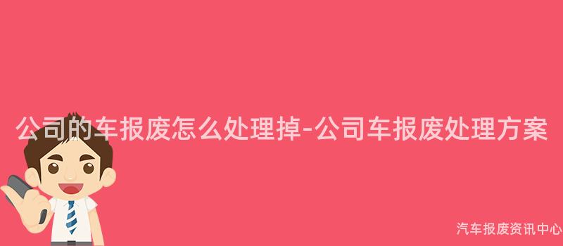 公司的车报废怎么处理掉-公司车报废处理方案