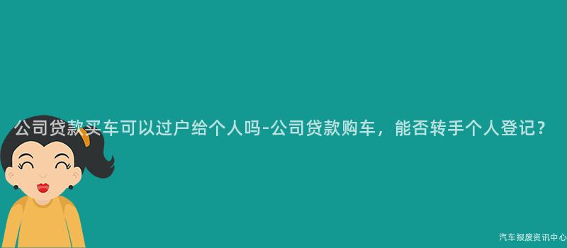 公司贷款买车可以过户给个人吗-公司贷款购车，能否转手个人登记？