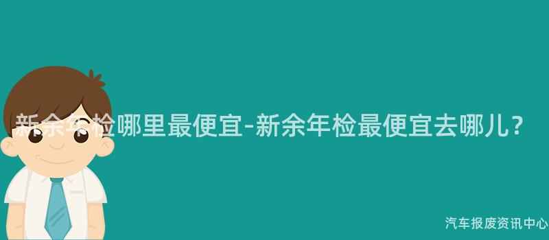 新余年检哪里最便宜-新余年检最便宜去哪儿？