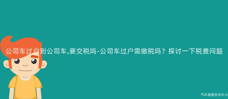 公司车过户到公司车,要交税吗-公司车过户需缴税吗？探讨一下税费问题