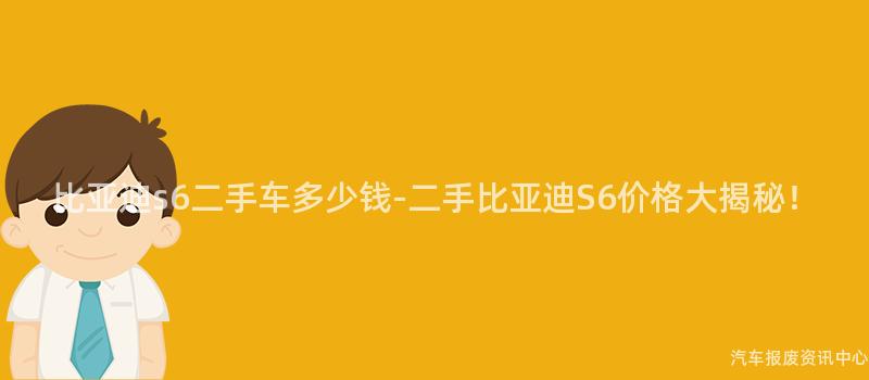 比亚迪s6二手车多少钱-二手比亚迪S6价格大揭秘！