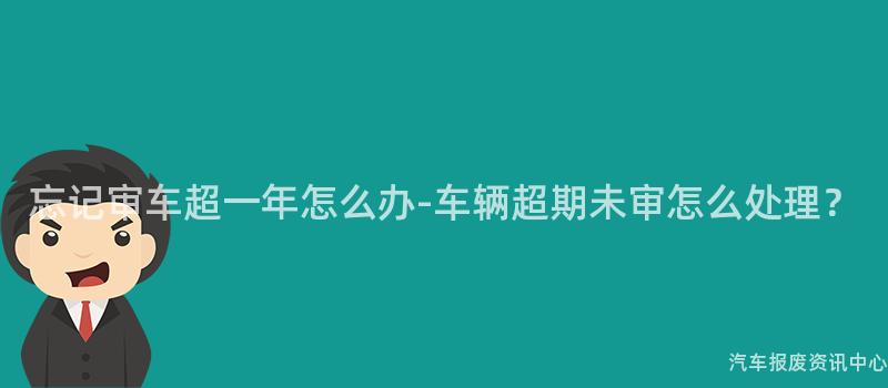 忘记审车超一年怎么办-车辆超期未审怎么处理？