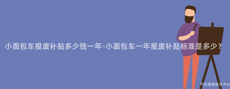 小面包车报废补贴多少钱一年-小面包车一年报废补贴标准是多少？