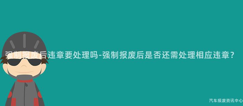 强制报废后违章要处理吗-强制报废后是否还需处理相应违章？