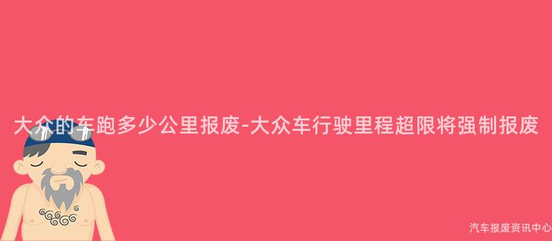 大众的车跑多少公里报废-大众车行驶里程超限将强制报废