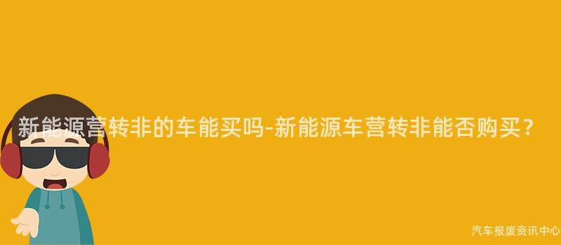 新能源营转非的车能买吗-新能源车营转非能否购买？