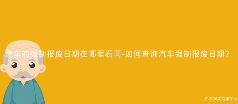 汽车的强制报废日期在哪里看啊-如何查询汽车强制报废日期？