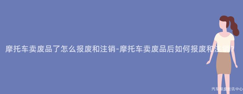 摩托车卖废品了怎么报废和注销-摩托车卖废品后如何报废和注销？